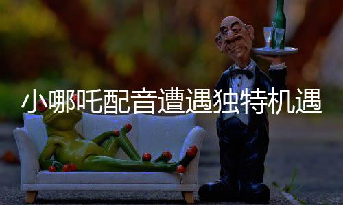 小哪吒配音遭遇獨特機遇，因獨特嗓音被餃子相中