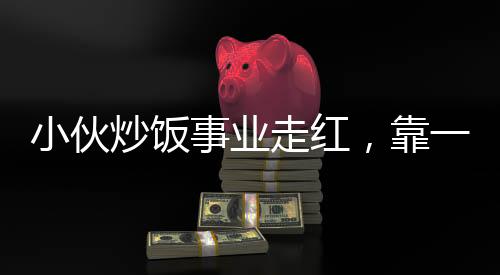 小伙炒飯事業(yè)走紅，靠一手絕藝凈賺五十萬，真實(shí)收入不怕打假