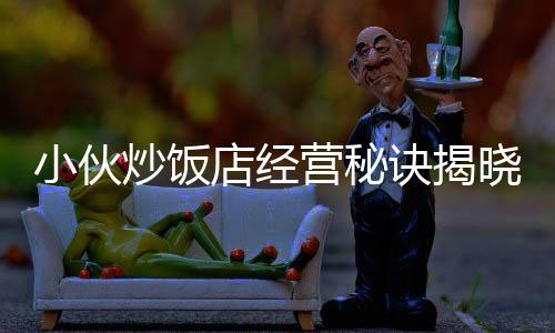 小伙炒飯店經(jīng)營(yíng)秘訣揭曉，逆襲之路，凈賺五十萬(wàn)！