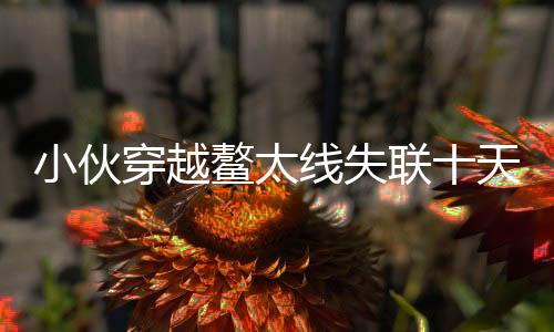 小伙穿越鰲太線失聯(lián)十天，奇跡生還