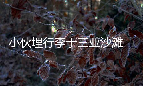 小伙埋行李于三亞沙灘一年，重返現(xiàn)場挖掘出寶藏！神秘經(jīng)歷引發(fā)網(wǎng)友熱議