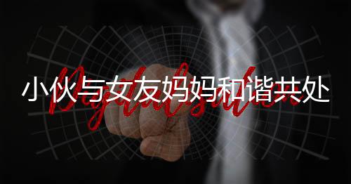 小伙與女友媽媽和諧共處，親如母子引熱議