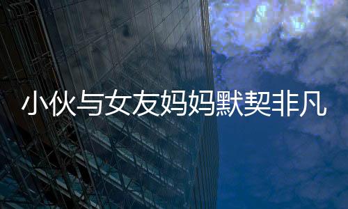 小伙與女友媽媽默契非凡，親密度超越血緣關(guān)系——一個獨特的和諧家庭故事
