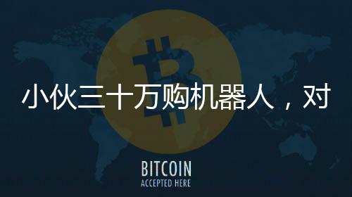 小伙三十萬購機器人，對外租賃每日八千引熱議