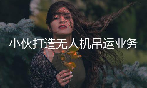 小伙打造無人機(jī)吊運(yùn)業(yè)務(wù)，年入近四十萬，一位年輕飛手的奮斗故事