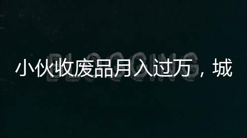 小伙收廢品月入過(guò)萬(wàn)，城市中的再生資源創(chuàng)業(yè)者崛起