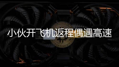 小伙開飛機(jī)返程偶遇高速堵車，高空俯拍畫面令人驚嘆