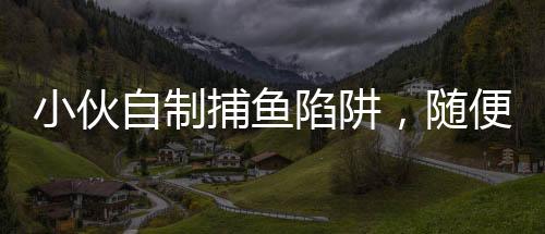 小伙自制捕魚陷阱，隨便一撈全是魚，揭秘他的捕魚技巧與生態(tài)環(huán)保意識
