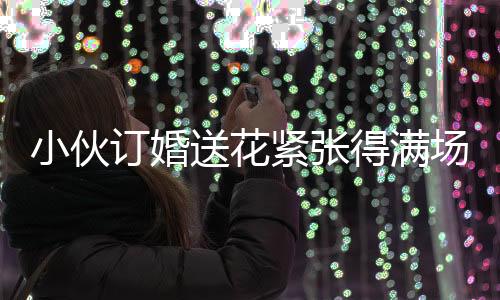 小伙訂婚送花緊張得滿場找丈母娘，訂婚前的忐忑與期待