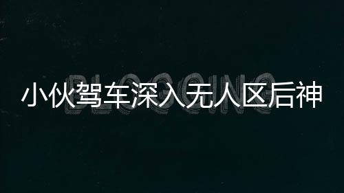 小伙駕車深入無人區(qū)后神秘失聯(lián)，緊急搜尋行動(dòng)啟動(dòng)，百人參與搜救