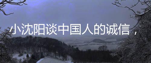小沈陽談中國人的誠信，不騙不欺，信賴為本