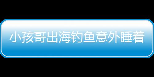 小孩哥出海釣魚意外睡著，漂流一天一夜的驚險(xiǎn)經(jīng)歷