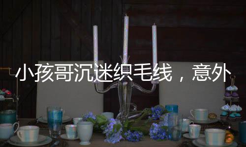 小孩哥沉迷織毛線，意外接到訂單，開啟創(chuàng)業(yè)之路