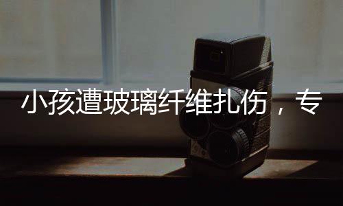 小孩遭玻璃纖維扎傷，專家緊急提醒，危險性與應(yīng)對方法需了解