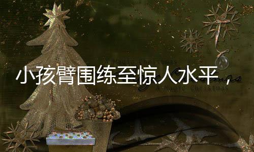 小孩臂圍練至驚人水平，如何做到肌肉增長(zhǎng)的科學(xué)方法