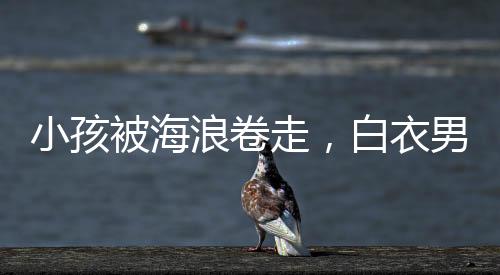小孩被海浪卷走，白衣男子英勇沖入巨浪施救