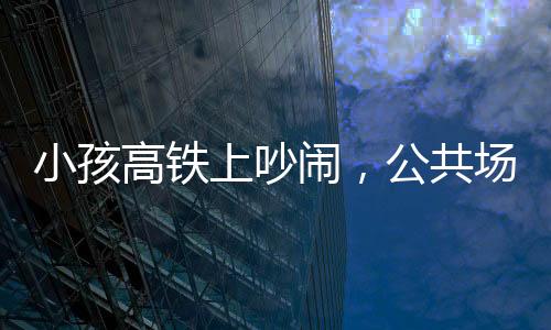 小孩高鐵上吵鬧，公共場合需共筑文明意識——理智與包容共鑄和諧之旅