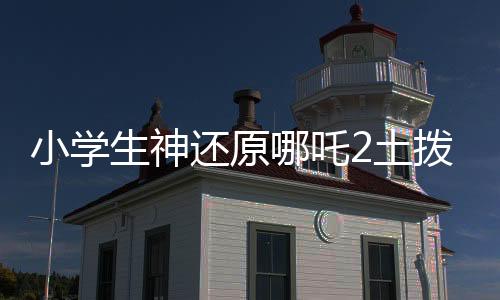 小學(xué)生神還原哪吒2土撥鼠抬頭，萌翻全場(chǎng)！