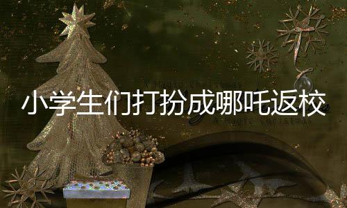 小學(xué)生們打扮成哪吒返校，炫彩迎新生！