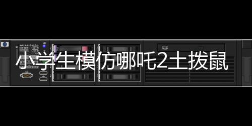 小學生模仿哪吒2土撥鼠片段，展現(xiàn)無限創(chuàng)意與童趣
