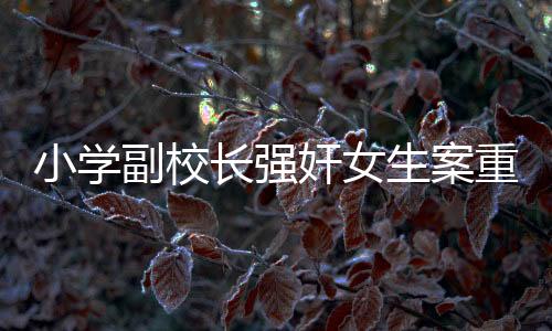 小學(xué)副校長強(qiáng)奸女生案重審宣判，正義終將顯現(xiàn)，法律不容侵犯