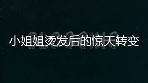 小姐姐燙發(fā)后的驚天轉變，從時尚到阿姨的崩潰瞬間