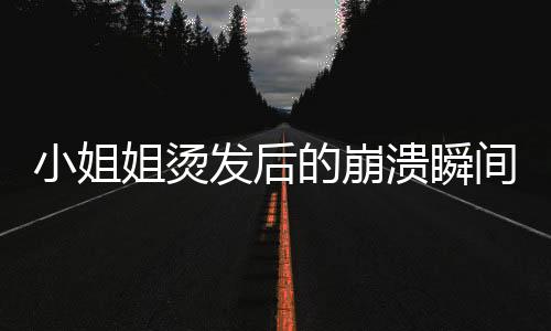 小姐姐燙發(fā)后的崩潰瞬間，秒變阿姨引發(fā)深思