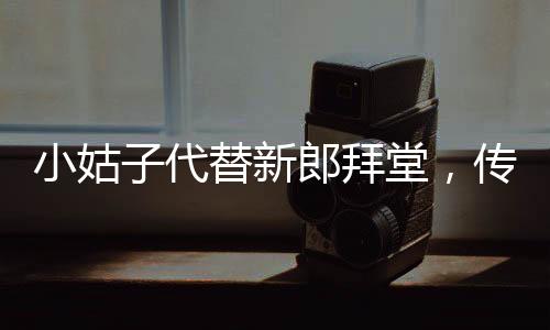 小姑子代替新郎拜堂，傳統(tǒng)習(xí)俗與現(xiàn)代選擇的碰撞