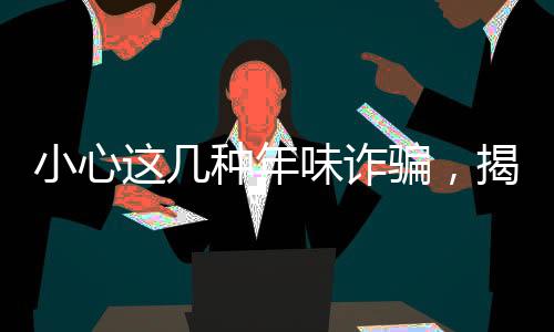 小心這幾種年味詐騙，揭露騙子新套路，避免財(cái)產(chǎn)損失過(guò)大