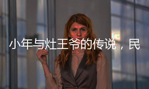 小年與灶王爺?shù)膫髡f，民間信仰與節(jié)日文化的交織