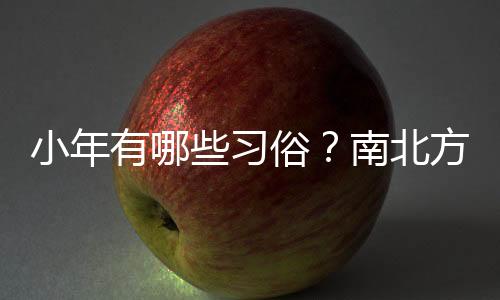 小年有哪些習(xí)俗？南北方小年為何相差一天？