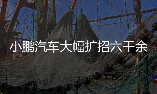 小鵬汽車大幅擴招六千余人，全力推動產(chǎn)業(yè)進階與技術研發(fā)布局