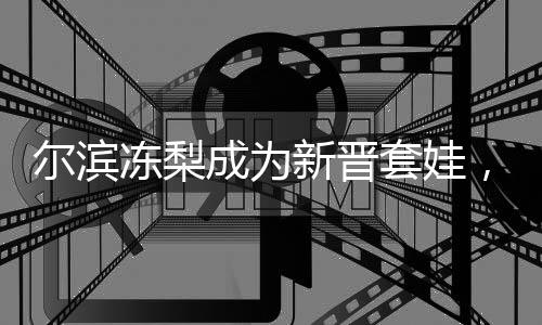 爾濱凍梨成為新晉套娃，文化融合與創(chuàng)新引領(lǐng)潮流