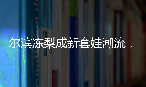 爾濱凍梨成新套娃潮流，傳統(tǒng)文化與時尚元素的完美結(jié)合