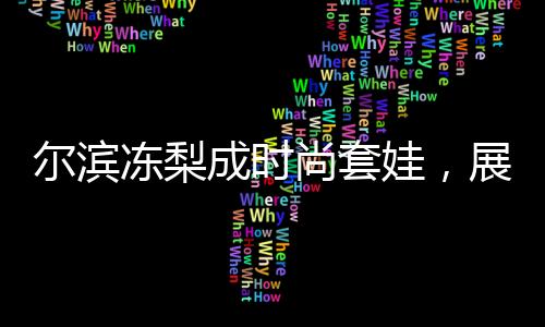 爾濱凍梨成時(shí)尚套娃，展現(xiàn)地域文化魅力