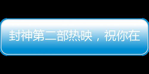 封神第二部熱映，祝你在各個領(lǐng)域樣樣封神
