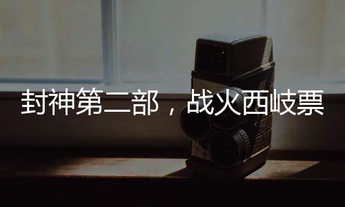 封神第二部，戰(zhàn)火西岐票房破3億，引爆暑期檔神話巨制