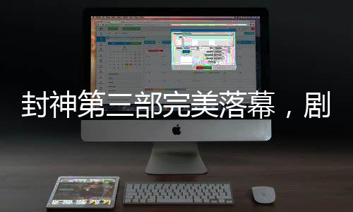 封神第三部完美落幕，劇透揭秘，備受期待的傳奇故事已經(jīng)完成剪輯