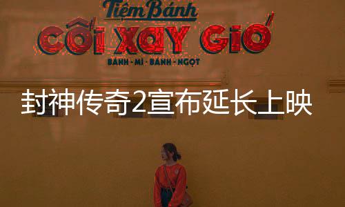 封神傳奇2宣布延長上映，引發(fā)影迷熱議