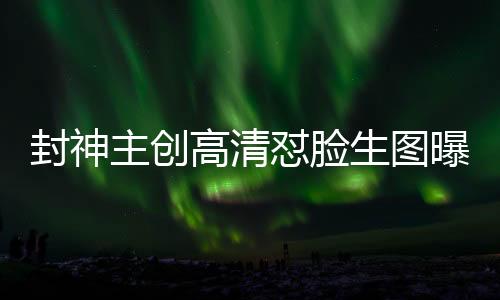 封神主創(chuàng)高清懟臉生圖曝光，深度探究電影幕后神秘面紗