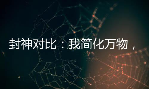 封神對比：我簡化萬物，煉化洪荒