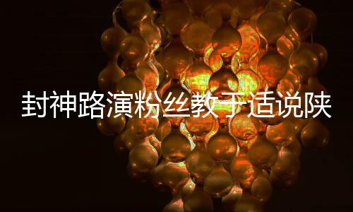封神路演粉絲教于適說陜西話，感受獨(dú)特文化交流魅力