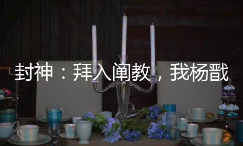 封神：拜入闡教，我楊戩無敵世間