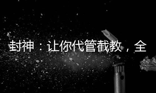 封神：讓你代管截教，全成圣了？