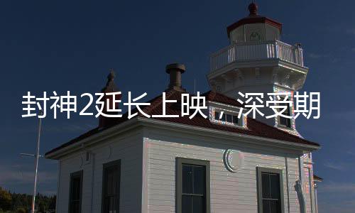 封神2延長上映，深受期待的神話傳奇再獻(xiàn)精彩佳作