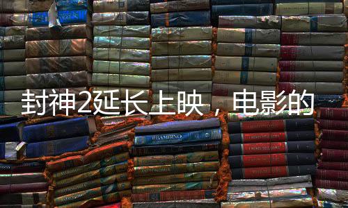 封神2延長上映，電影的魅力再展光芒