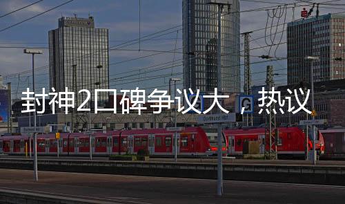 封神2口碑爭(zhēng)議大，熱議電影圈新話題