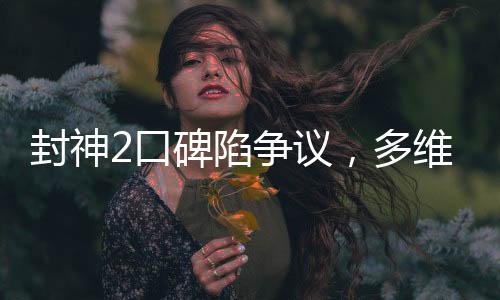 封神2口碑陷爭(zhēng)議，多維度解析觀眾態(tài)度與影片表現(xiàn)
