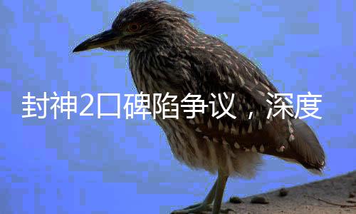 封神2口碑陷爭議，深度探討與多維解讀