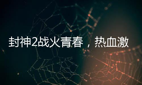 封神2戰(zhàn)火青春，熱血激情與鋼多氣少的探討